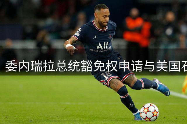 委内瑞拉总统豁免权申请与美国石油利益博弈引关注