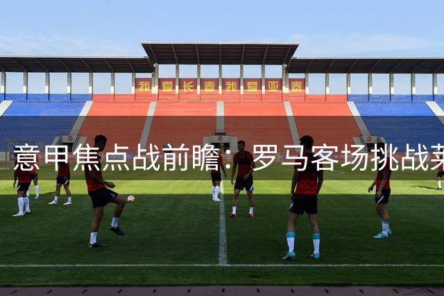 意甲焦点战前瞻：罗马客场挑战莱切 胜算几何
