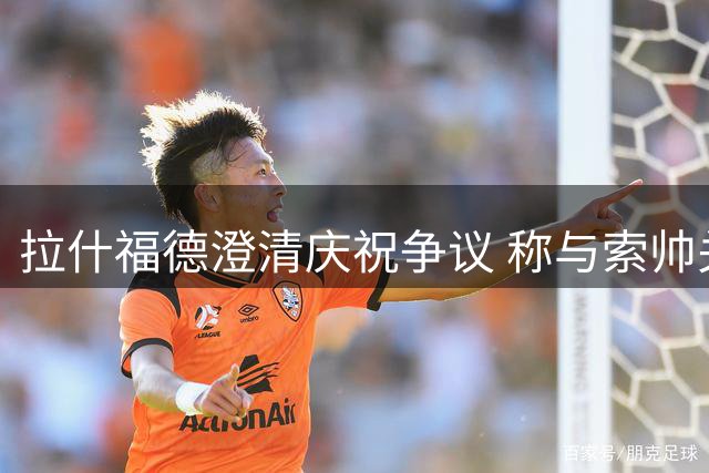 拉什福德澄清庆祝争议 称与索帅关系融洽
