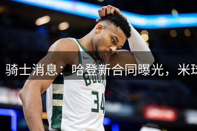 骑士消息：哈登新合同曝光，米球无愧关键先生，库明加下家三选一