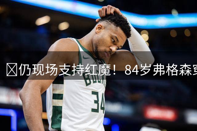 🥹仍现场支持红魔！84岁弗格森穿保护靴，拄拐杖来到老特拉福德